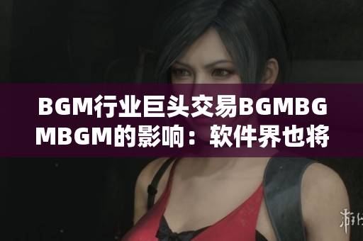 BGM行業(yè)巨頭交易BGMBGMBGM的影響：軟件界也將迎來(lái)大變革