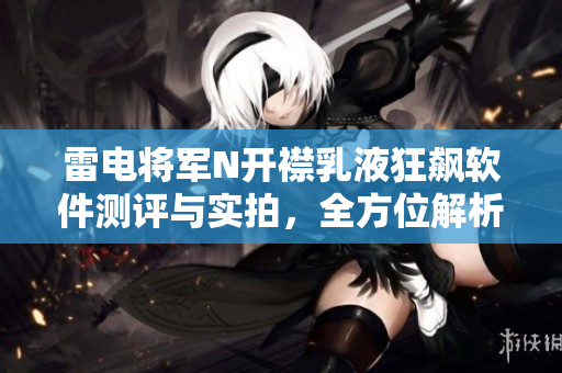 雷電將軍N開襟乳液狂飆軟件測(cè)評(píng)與實(shí)拍，全方位解析其功能與性能