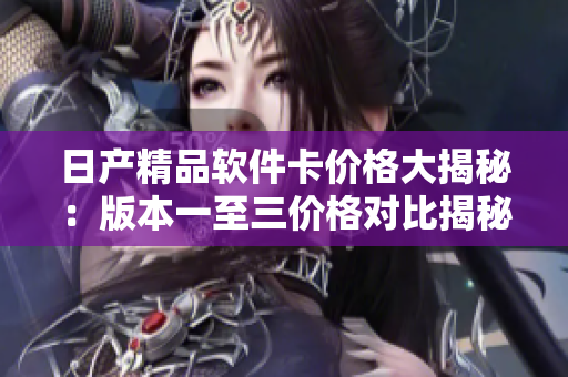 日產(chǎn)精品軟件卡價格大揭秘：版本一至三價格對比揭秘
