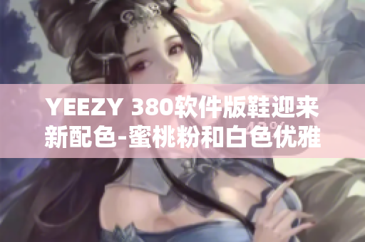 YEEZY 380軟件版鞋迎來新配色-蜜桃粉和白色優(yōu)雅搭配