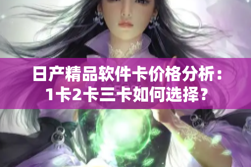 日產(chǎn)精品軟件卡價(jià)格分析：1卡2卡三卡如何選擇？