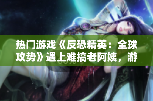 熱門游戲《反恐精英：全球攻勢(shì)》遇上難搞老阿姨，游戲技巧大揭秘