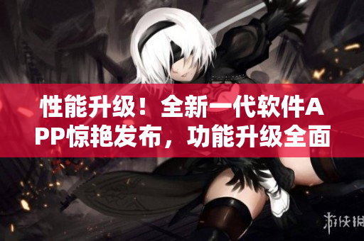 性能升級(jí)！全新一代軟件APP驚艷發(fā)布，功能升級(jí)全面提升用戶(hù)體驗(yàn)