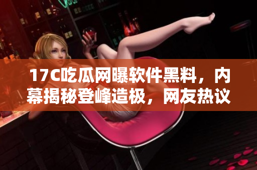 17C吃瓜網(wǎng)曝軟件黑料，內幕揭秘登峰造極，網(wǎng)友熱議