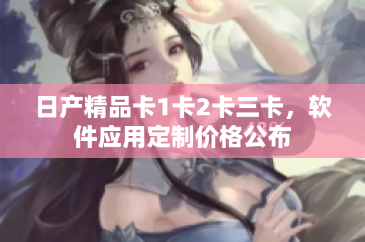 日產(chǎn)精品卡1卡2卡三卡，軟件應(yīng)用定制價格公布