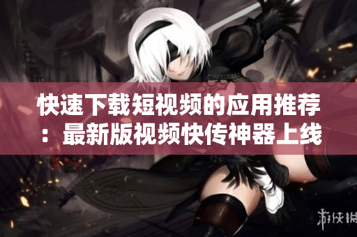 快速下載短視頻的應(yīng)用推薦：最新版視頻快傳神器上線