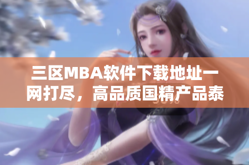 三區(qū)MBA軟件下載地址一網(wǎng)打盡，高品質(zhì)國精產(chǎn)品泰然處之
