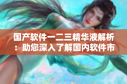 國產(chǎn)軟件一二三精華液解析：助您深入了解國內(nèi)軟件市場寶藏