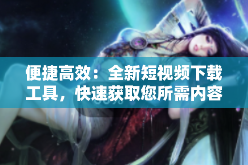 便捷高效：全新短視頻下載工具，快速獲取您所需內(nèi)容