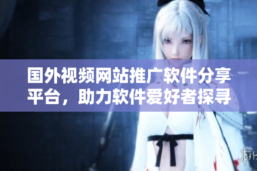 國外視頻網(wǎng)站推廣軟件分享平臺(tái)，助力軟件愛好者探尋最新資訊