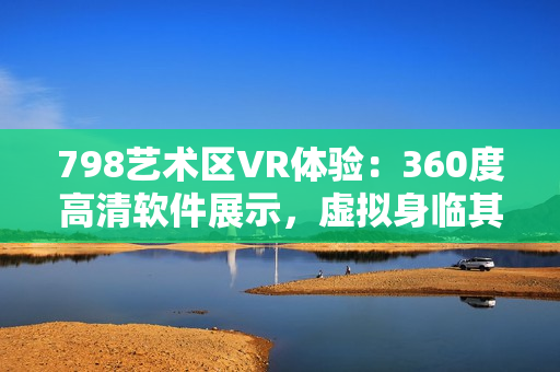 798藝術(shù)區(qū)VR體驗：360度高清軟件展示，虛擬身臨其境