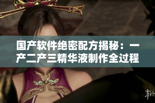 國產(chǎn)軟件絕密配方揭秘：一產(chǎn)二產(chǎn)三精華液制作全過程分享
