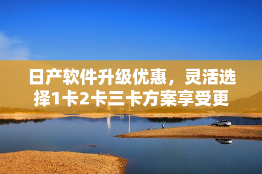 日產(chǎn)軟件升級優(yōu)惠，靈活選擇1卡2卡三卡方案享受更多服務(wù)