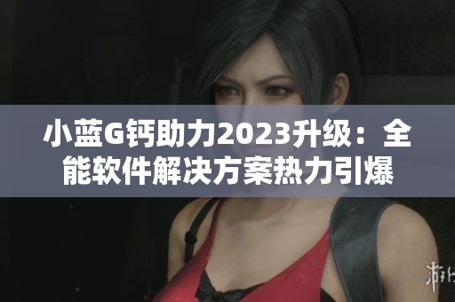 小藍(lán)G鈣助力2023升級：全能軟件解決方案熱力引爆