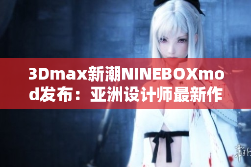 3Dmax新潮NINEBOXmod發(fā)布：亞洲設(shè)計(jì)師最新作品揭秘
