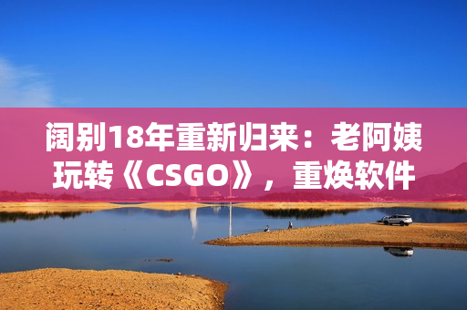 闊別18年重新歸來：老阿姨玩轉《CSGO》，重煥軟件熱情