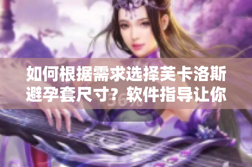 如何根據(jù)需求選擇芙卡洛斯避孕套尺寸？軟件指導(dǎo)讓你輕松選購(gòu)！