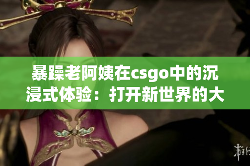 暴躁老阿姨在csgo中的沉浸式體驗(yàn)：打開新世界的大門