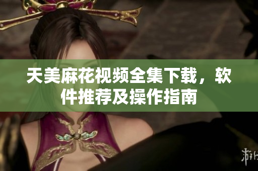 天美麻花視頻全集下載，軟件推薦及操作指南