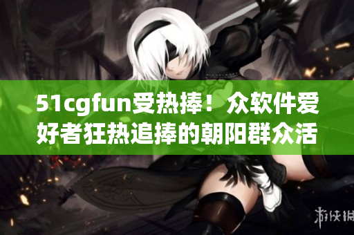 51cgfun受熱捧！眾軟件愛好者狂熱追捧的朝陽群眾活動