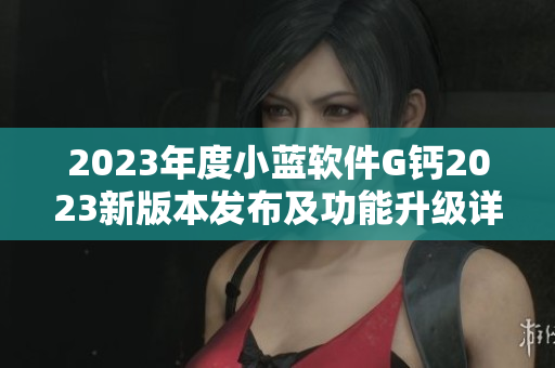 2023年度小藍軟件G鈣2023新版本發(fā)布及功能升級詳解