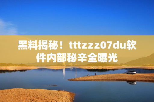 黑料揭秘！tttzzz07du軟件內(nèi)部秘辛全曝光