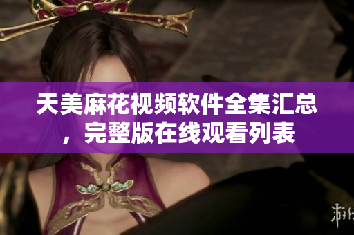 天美麻花視頻軟件全集匯總，完整版在線觀看列表