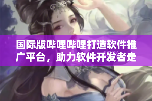 國(guó)際版嗶哩嗶哩打造軟件推廣平臺(tái)，助力軟件開發(fā)者走向全球市場(chǎng)