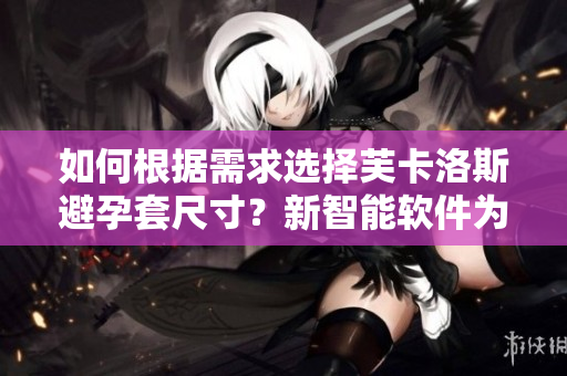 如何根據(jù)需求選擇芙卡洛斯避孕套尺寸？新智能軟件為您提供最佳選擇！