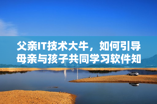 父親IT技術(shù)大牛，如何引導(dǎo)母親與孩子共同學(xué)習(xí)軟件知識(shí)