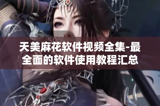 天美麻花軟件視頻全集-最全面的軟件使用教程匯總