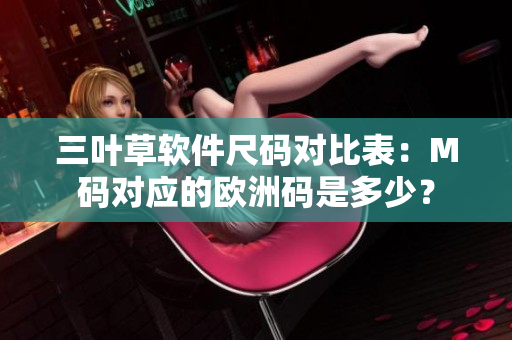 三葉草軟件尺碼對(duì)比表：M碼對(duì)應(yīng)的歐洲碼是多少？