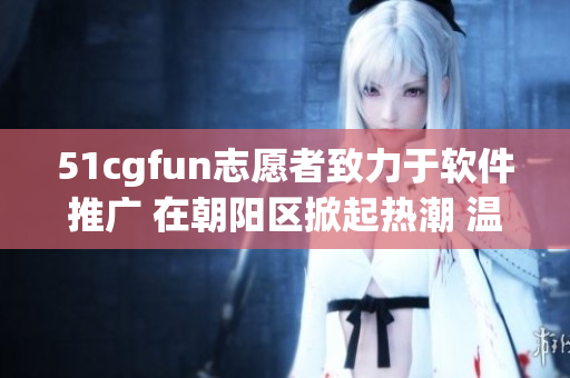 51cgfun志愿者致力于軟件推廣 在朝陽區(qū)掀起熱潮 溫暖人心