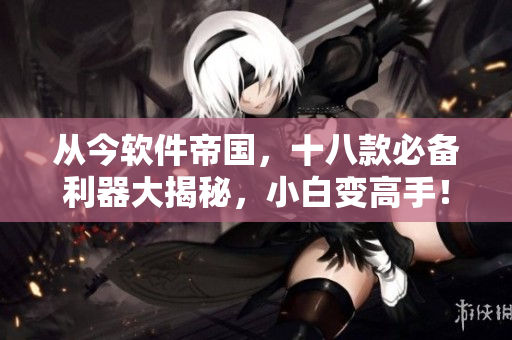 從今軟件帝國，十八款必備利器大揭秘，小白變高手！