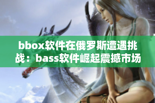 bbox軟件在俄羅斯遭遇挑戰(zhàn)：bass軟件崛起震撼市場