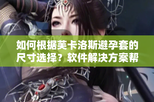 如何根據(jù)芙卡洛斯避孕套的尺寸選擇？軟件解決方案幫你一步到位！