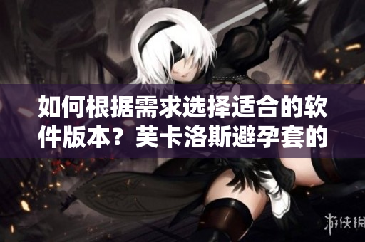 如何根據(jù)需求選擇適合的軟件版本？芙卡洛斯避孕套的尺寸選擇指南