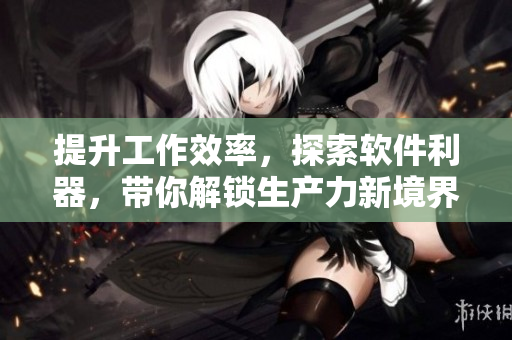 提升工作效率，探索軟件利器，帶你解鎖生產(chǎn)力新境界