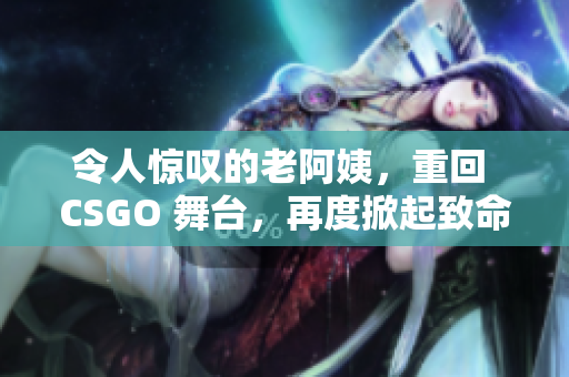 令人驚嘆的老阿姨，重回 CSGO 舞臺(tái)，再度掀起致命風(fēng)暴