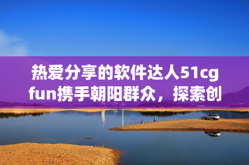 熱愛分享的軟件達(dá)人51cgfun攜手朝陽群眾，探索創(chuàng)新軟件世界