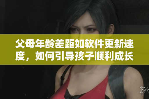 父母年齡差距如軟件更新速度，如何引導(dǎo)孩子順利成長