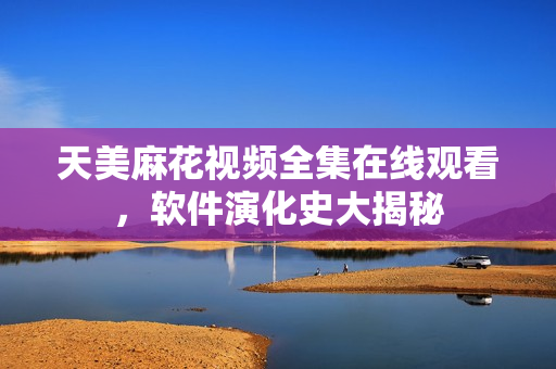 天美麻花視頻全集在線觀看，軟件演化史大揭秘