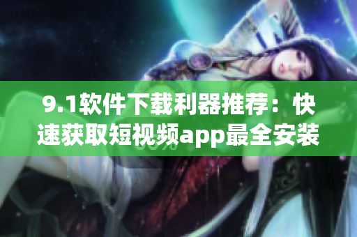 9.1軟件下載利器推薦：快速獲取短視頻app最全安裝指南
