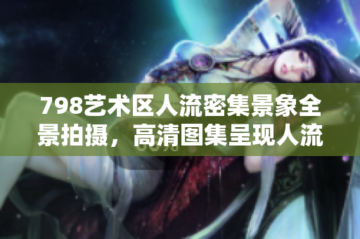 798藝術(shù)區(qū)人流密集景象全景拍攝，高清圖集呈現(xiàn)人流分析軟件迎新利器