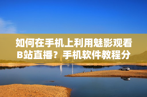 如何在手機(jī)上利用魅影觀看B站直播？手機(jī)軟件教程分享