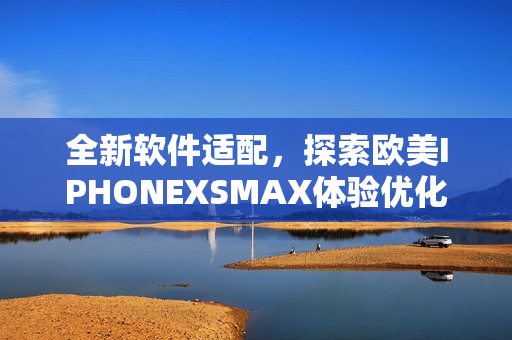全新軟件適配，探索歐美IPHONEXSMAX體驗(yàn)優(yōu)化