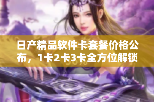 日產(chǎn)精品軟件卡套餐價(jià)格公布，1卡2卡3卡全方位解鎖功能，搶先體驗(yàn)！