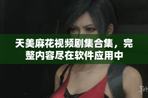 天美麻花視頻劇集合集，完整內容盡在軟件應用中