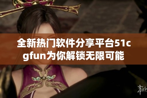 全新熱門軟件分享平臺51cgfun為你解鎖無限可能