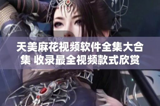 天美麻花視頻軟件全集大合集 收錄最全視頻款式欣賞